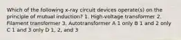 Which of the following x-ray circuit devices operate(s) on the principle of mutual induction? 1. High-voltage transformer 2. Filament transformer 3. Autotransformer A 1 only B 1 and 2 only C 1 and 3 only D 1, 2, and 3