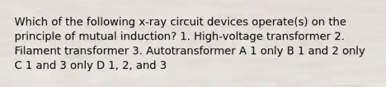 Which of the following x-ray circuit devices operate(s) on the principle of mutual induction? 1. High-voltage transformer 2. Filament transformer 3. Autotransformer A 1 only B 1 and 2 only C 1 and 3 only D 1, 2, and 3