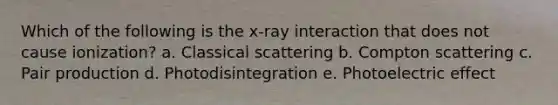 Which of the following is the x-ray interaction that does not cause ionization? a. Classical scattering b. Compton scattering c. Pair production d. Photodisintegration e. Photoelectric effect