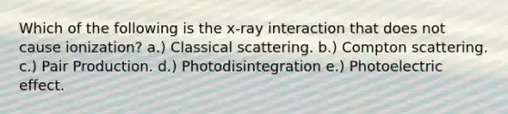 Which of the following is the x-ray interaction that does not cause ionization? a.) Classical scattering. b.) Compton scattering. c.) Pair Production. d.) Photodisintegration e.) Photoelectric effect.