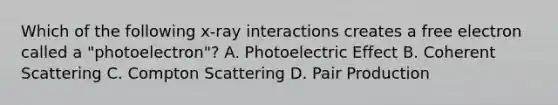 Which of the following x-ray interactions creates a free electron called a "photoelectron"? A. Photoelectric Effect B. Coherent Scattering C. Compton Scattering D. Pair Production