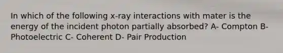 In which of the following x-ray interactions with mater is the energy of the incident photon partially absorbed? A- Compton B- Photoelectric C- Coherent D- Pair Production