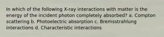 In which of the following X-ray interactions with matter is the energy of the incident photon completely absorbed? a. Compton scattering b. Photoelectric absorption c. Bremsstrahlung interactions d. Characteristic interactions