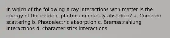 In which of the following X-ray interactions with matter is the energy of the incident photon completely absorbed? a. Compton scattering b. Photoelectric absorption c. Bremsstrahlung interactions d. characteristics interactions