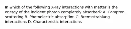 In which of the following X-ray interactions with matter is the energy of the incident photon completely absorbed? A. Compton scattering B. Photoelectric absorption C. Bremsstrahlung interactions D. Characteristic interactions