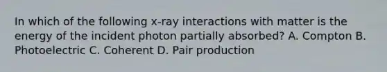 In which of the following x-ray interactions with matter is the energy of the incident photon partially absorbed? A. Compton B. Photoelectric C. Coherent D. Pair production