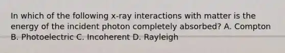 In which of the following x-ray interactions with matter is the energy of the incident photon completely absorbed? A. Compton B. Photoelectric C. Incoherent D. Rayleigh