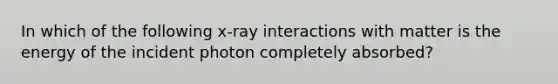 In which of the following x-ray interactions with matter is the energy of the incident photon completely absorbed?