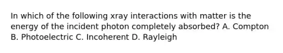 In which of the following xray interactions with matter is the energy of the incident photon completely absorbed? A. Compton B. Photoelectric C. Incoherent D. Rayleigh