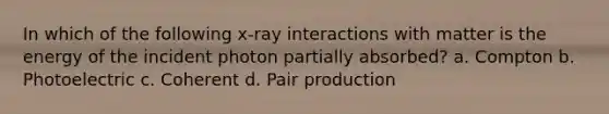 In which of the following x-ray interactions with matter is the energy of the incident photon partially absorbed? a. Compton b. Photoelectric c. Coherent d. Pair production