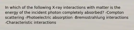 In which of the following X-ray interactions with matter is the energy of the incident photon completely absorbed? -Compton scattering -Photoelectric absorption -Bremsstrahlung interactions -Characteristic interactions