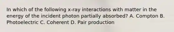 In which of the following x-ray interactions with matter in the energy of the incident photon partially absorbed? A. Compton B. Photoelectric C. Coherent D. Pair production