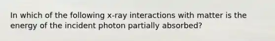 In which of the following x-ray interactions with matter is the energy of the incident photon partially absorbed?