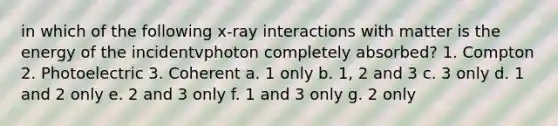 in which of the following x-ray interactions with matter is the energy of the incidentvphoton completely absorbed? 1. Compton 2. Photoelectric 3. Coherent a. 1 only b. 1, 2 and 3 c. 3 only d. 1 and 2 only e. 2 and 3 only f. 1 and 3 only g. 2 only