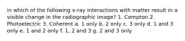 in which of the following x-ray interactions with matter result in a visible change in the radiographic image? 1. Compton 2. Photoelectric 3. Coherent a. 1 only b. 2 only c. 3 only d. 1 and 3 only e. 1 and 2 only f. 1, 2 and 3 g. 2 and 3 only