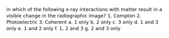 in which of the following x-ray interactions with matter result in a visible change in the radiographic image? 1. Compton 2. Photoelectric 3. Coherent a. 1 only b. 2 only c. 3 only d. 1 and 3 only e. 1 and 2 only f. 1, 2 and 3 g. 2 and 3 only