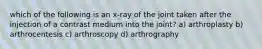 which of the following is an x-ray of the joint taken after the injection of a contrast medium into the joint? a) arthroplasty b) arthrocentesis c) arthroscopy d) arthrography