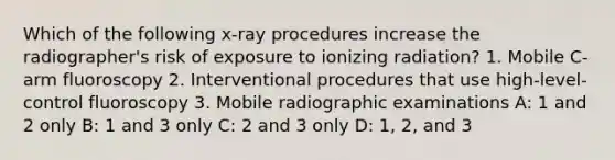 Which of the following x-ray procedures increase the radiographer's risk of exposure to ionizing radiation? 1. Mobile C-arm fluoroscopy 2. Interventional procedures that use high-level-control fluoroscopy 3. Mobile radiographic examinations A: 1 and 2 only B: 1 and 3 only C: 2 and 3 only D: 1, 2, and 3