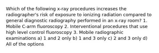 Which of the following x-ray procedures increases the radiographer's risk of exposure to ionizing radiation compared to general diagnostic radiography performed in an x-ray room? 1. Mobile C-arm fluoroscopy 2. Interventional procedures that use high level control fluoroscopy 3. Mobile radiographic examinations a) 1 and 2 only b) 1 and 3 only c) 2 and 3 only d) All of the options