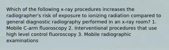 Which of the following x-ray procedures increases the radiographer's risk of exposure to ionizing radiation compared to general diagnostic radiography performed in an x-ray room? 1. Mobile C-arm fluoroscopy 2. Interventional procedures that use high level control fluoroscopy 3. Mobile radiographic examinations