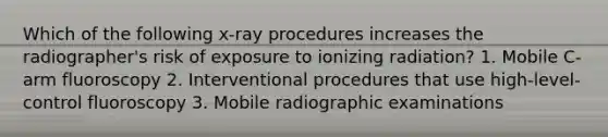 Which of the following x-ray procedures increases the radiographer's risk of exposure to ionizing radiation? 1. Mobile C-arm fluoroscopy 2. Interventional procedures that use high-level-control fluoroscopy 3. Mobile radiographic examinations