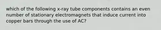 which of the following x-ray tube components contains an even number of stationary electromagnets that induce current into copper bars through the use of AC?