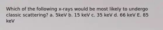 Which of the following x-rays would be most likely to undergo classic scattering? a. 5keV b. 15 keV c. 35 keV d. 66 keV E. 85 keV