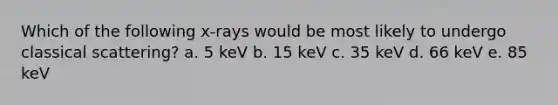 Which of the following x-rays would be most likely to undergo classical scattering? a. 5 keV b. 15 keV c. 35 keV d. 66 keV e. 85 keV