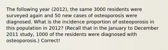 The following year (2012), the same 3000 residents were surveyed again and 50 new cases of osteoporosis were diagnosed. What is the incidence proportion of osteoporosis in this population in 2012? (Recall that in the January to December 2011 study, 1000 of the residents were diagnosed with osteoporosis.) Correct!