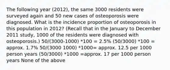 The following year (2012), the same 3000 residents were surveyed again and 50 new cases of osteoporosis were diagnosed. What is the incidence proportion of osteoporosis in this population in 2012? (Recall that in the January to December 2011 study, 1000 of the residents were diagnosed with osteoporosis.) 50/(3000-1000) *100 = 2.5% (50/3000) *100 = approx. 1.7% 50/(3000 1000) *1000= approx. 12.5 per 1000 person years (50/3000) *1000 =approx. 17 per 1000 person years None of the above