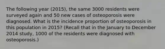 The following year (2015), the same 3000 residents were surveyed again and 50 new cases of osteoporosis were diagnosed. What is the incidence proportion of osteoporosis in this population in 2015? (Recall that in the January to December 2014 study, 1000 of the residents were diagnosed with osteoporosis.)