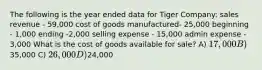 The following is the year ended data for Tiger Company: sales revenue - 59,000 cost of goods manufactured- 25,000 beginning - 1,000 ending -2,000 selling expense - 15,000 admin expense - 3,000 What is the cost of goods available for sale? A) 17,000 B)35,000 C) 26,000 D)24,000