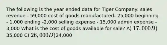 The following is the year ended data for Tiger Company: sales revenue - 59,000 cost of goods manufactured- 25,000 beginning - 1,000 ending -2,000 selling expense - 15,000 admin expense - 3,000 What is the cost of goods available for sale? A) 17,000 B)35,000 C) 26,000 D)24,000