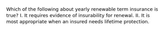 Which of the following about yearly renewable term insurance is true? I. It requires evidence of insurability for renewal. II. It is most appropriate when an insured needs lifetime protection.