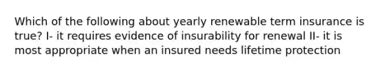 Which of the following about yearly renewable term insurance is true? I- it requires evidence of insurability for renewal II- it is most appropriate when an insured needs lifetime protection