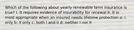 Which of the following about yearly renewable term insurance is true? I. It requires evidence of insurability for renewal II. It is most appropriate when an insured needs lifetime protection a: I only b: II only c: both I and II d: neither I nor II