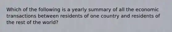 Which of the following is a yearly summary of all the economic transactions between residents of one country and residents of the rest of the world?