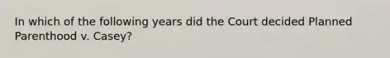 In which of the following years did the Court decided Planned Parenthood v. Casey?