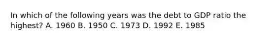 In which of the following years was the debt to GDP ratio the highest? A. 1960 B. 1950 C. 1973 D. 1992 E. 1985