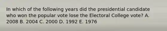 In which of the following years did the presidential candidate who won the popular vote lose the Electoral College vote? A. 2008 B. 2004 C. 2000 D. 1992 E. 1976