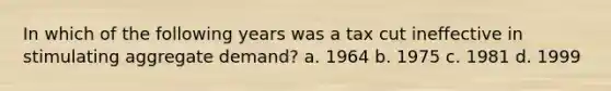 In which of the following years was a tax cut ineffective in stimulating aggregate demand? a. 1964 b. 1975 c. 1981 d. 1999