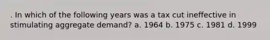 . In which of the following years was a tax cut ineffective in stimulating aggregate demand? a. 1964 b. 1975 c. 1981 d. 1999