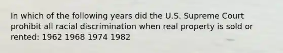 In which of the following years did the U.S. Supreme Court prohibit all racial discrimination when real property is sold or rented: 1962 1968 1974 1982