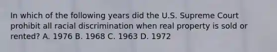 In which of the following years did the U.S. Supreme Court prohibit all racial discrimination when real property is sold or rented? A. 1976 B. 1968 C. 1963 D. 1972