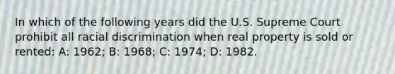 In which of the following years did the U.S. Supreme Court prohibit all racial discrimination when real property is sold or rented: A: 1962; B: 1968; C: 1974; D: 1982.