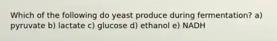 Which of the following do yeast produce during fermentation? a) pyruvate b) lactate c) glucose d) ethanol e) NADH