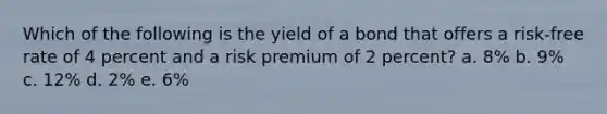 Which of the following is the yield of a bond that offers a risk-free rate of 4 percent and a risk premium of 2 percent? a. 8% b. 9% c. 12% d. 2% e. 6%