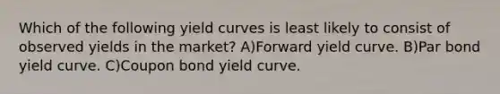 Which of the following yield curves is least likely to consist of observed yields in the market? A)Forward yield curve. B)Par bond yield curve. C)Coupon bond yield curve.