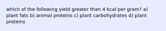 which of the following yield greater than 4 kcal per gram? a) plant fats b) animal proteins c) plant carbohydrates d) plant proteins