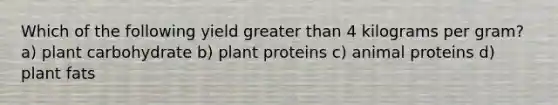 Which of the following yield greater than 4 kilograms per gram? a) plant carbohydrate b) plant proteins c) animal proteins d) plant fats